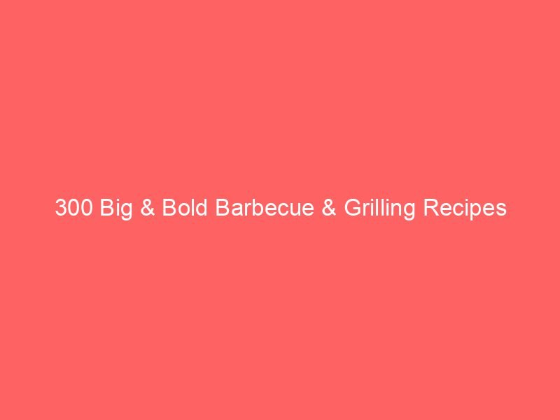 300 Big & Bold Barbecue & Grilling Recipes